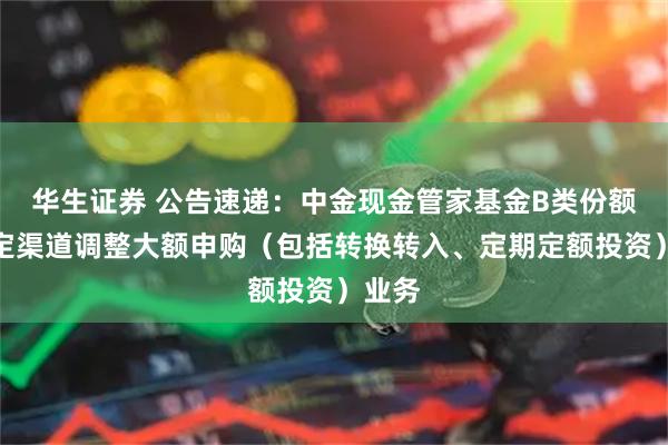 华生证券 公告速递：中金现金管家基金B类份额在特定渠道调整大额申购（包括转换转入、定期定额投资）业务