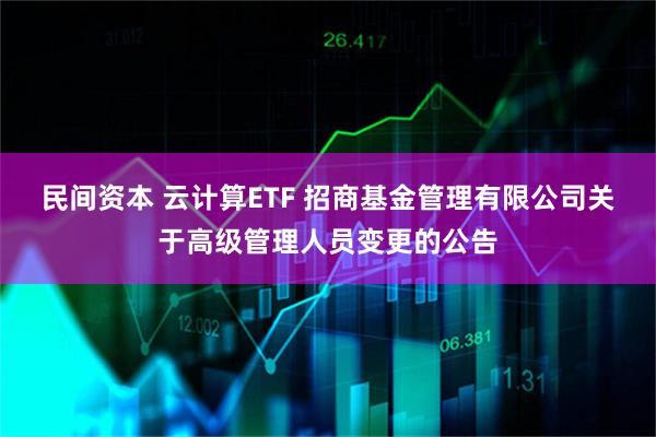 民间资本 云计算ETF 招商基金管理有限公司关于高级管理人员变更的公告