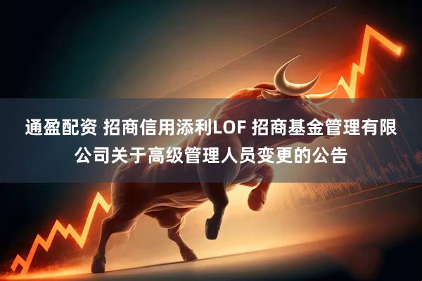 通盈配资 招商信用添利LOF 招商基金管理有限公司关于高级管理人员变更的公告