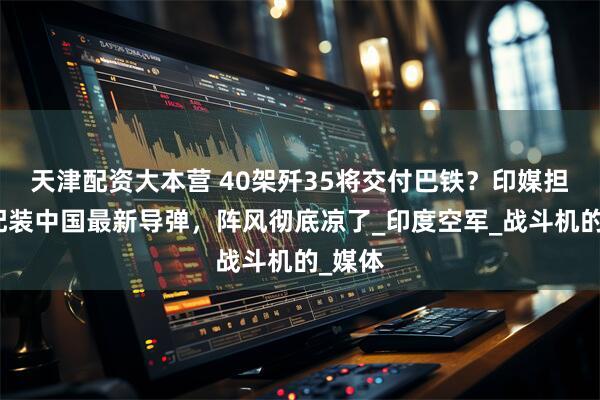 天津配资大本营 40架歼35将交付巴铁？印媒担忧：配装中国最新导弹，阵风彻底凉了_印度空军_战斗机的_媒体