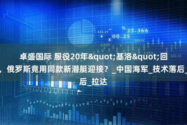 卓盛国际 服役20年"基洛"回娘家，俄罗斯竟用同款新潜艇迎接？_中国海军_技术落后_拉达