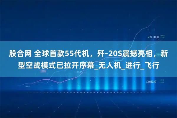 股合网 全球首款55代机，歼-20S震撼亮相，新型空战模式已拉开序幕_无人机_进行_飞行