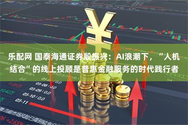 乐配网 国泰海通证券殷振兴：AI浪潮下，“人机结合”的线上投顾是普惠金融服务的时代践行者