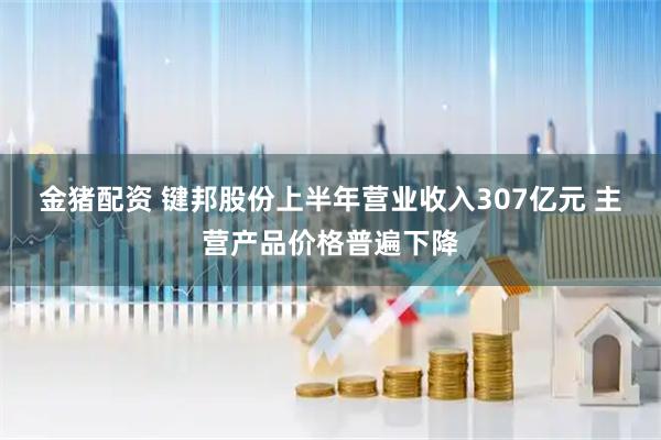 金猪配资 键邦股份上半年营业收入307亿元 主营产品价格普遍下降