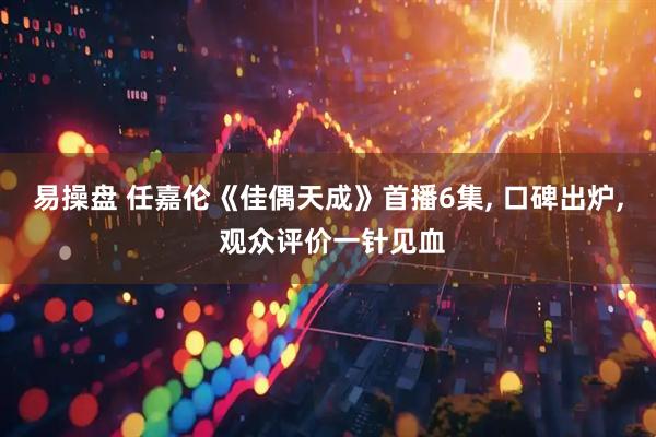 易操盘 任嘉伦《佳偶天成》首播6集, 口碑出炉, 观众评价一针见血