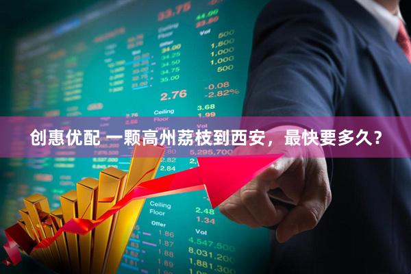 创惠优配 一颗高州荔枝到西安，最快要多久？