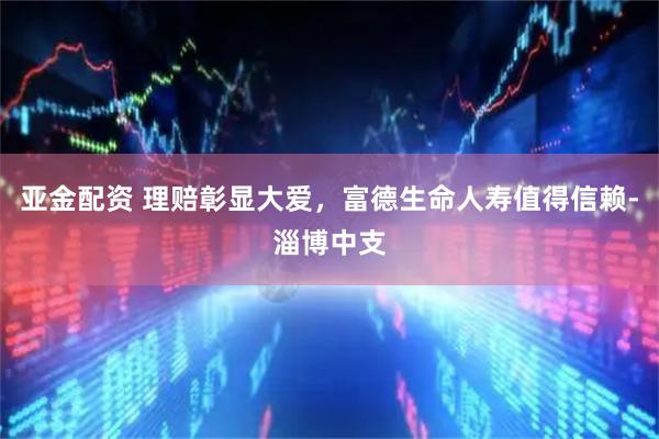 亚金配资 理赔彰显大爱，富德生命人寿值得信赖-淄博中支