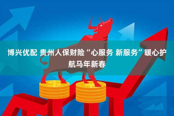 博兴优配 贵州人保财险“心服务 新服务”暖心护航马年新春