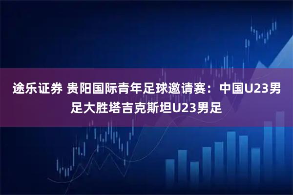 途乐证券 贵阳国际青年足球邀请赛：中国U23男足大胜塔吉克斯坦U23男足