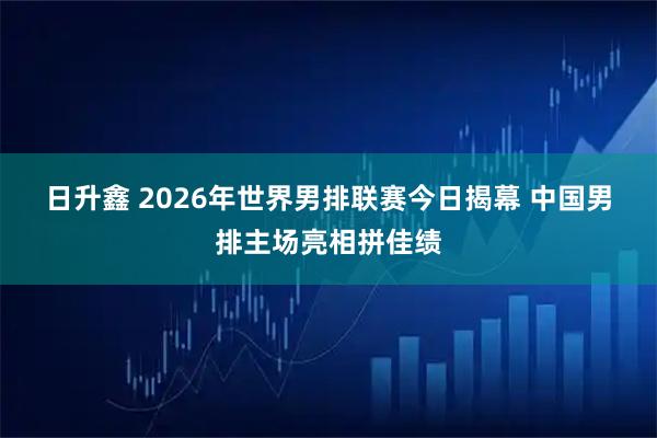 日升鑫 2026年世界男排联赛今日揭幕 中国男排主场亮相拼佳绩