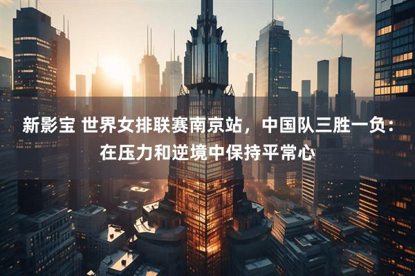 新影宝 世界女排联赛南京站，中国队三胜一负：在压力和逆境中保持平常心