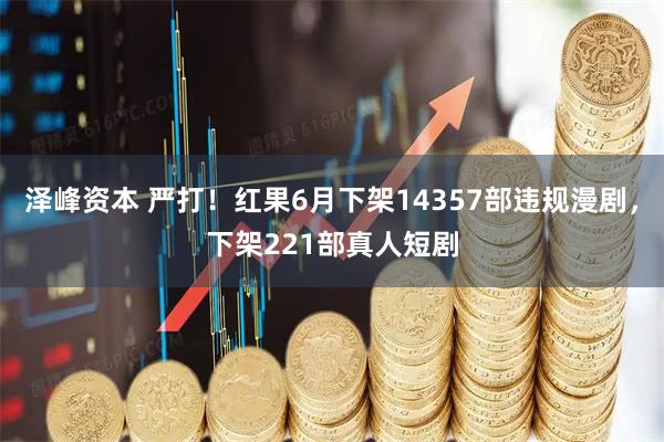 泽峰资本 严打！红果6月下架14357部违规漫剧，下架221部真人短剧