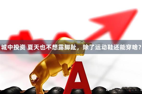 城中投资 夏天也不想露脚趾，除了运动鞋还能穿啥？