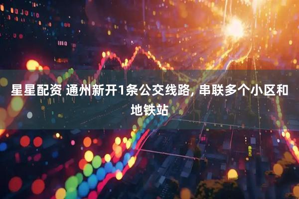 星星配资 通州新开1条公交线路, 串联多个小区和地铁站