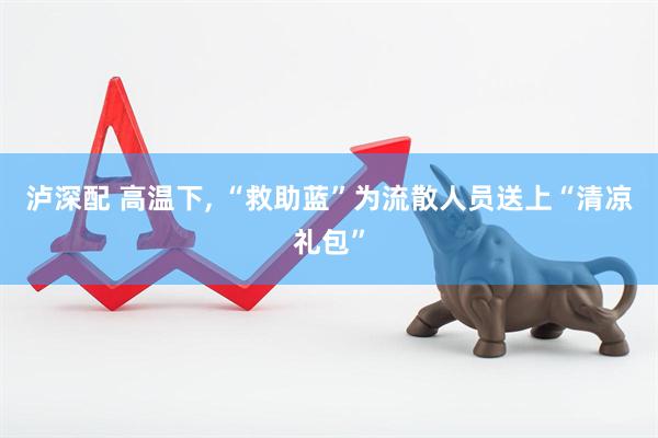 泸深配 高温下, “救助蓝”为流散人员送上“清凉礼包”