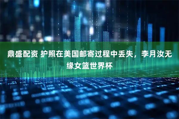 鼎盛配资 护照在美国邮寄过程中丢失，李月汝无缘女篮世界杯